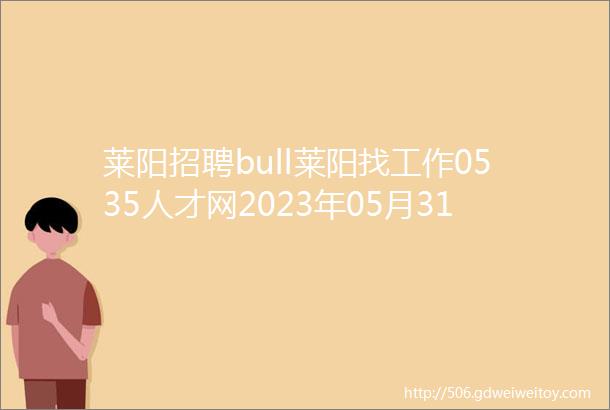 莱阳招聘bull莱阳找工作0535人才网2023年05月31日招聘岗位汇总C